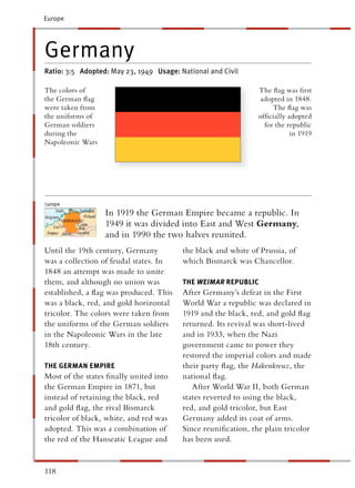 Europe




Germany
Ratio: 3:5 Adopted: May 23, 1949 Usage: National and Civil

The colors of                                                  The ﬂag was ﬁrst
the German ﬂag                                                 adopted in 1848.
were taken from                                                     The ﬂag was
the uniforms of                                                ofﬁcially adopted
German soldiers                                                  for the republic
during the                                                                in 1919
Napoleonic Wars




                  In 1919 the German Empire became a republic. In
                  1949 it was divided into East and West Germany,
                  and in 1990 the two halves reunited.
Until the 19th century, Germany          the black and white of Prussia, of
was a collection of feudal states. In    which Bismarck was Chancellor.
1848 an attempt was made to unite
them, and although no union was          THE WEIMAR REPUBLIC
established, a ﬂag was produced. This    After Germany’s defeat in the First
was a black, red, and gold horizontal    World War a republic was declared in
tricolor. The colors were taken from     1919 and the black, red, and gold ﬂag
the uniforms of the German soldiers      returned. Its revival was short-lived
in the Napoleonic Wars in the late       and in 1933, when the Nazi
18th century.                            government came to power they
                                         restored the imperial colors and made
THE GERMAN EMPIRE                        their party ﬂag, the Hakenkreuz, the
Most of the states ﬁnally united into    national ﬂag.
the German Empire in 1871, but              After World War II, both German
instead of retaining the black, red      states reverted to using the black,
and gold ﬂag, the rival Bismarck         red, and gold tricolor, but East
tricolor of black, white, and red was    Germany added its coat of arms.
adopted. This was a combination of       Since reuniﬁcation, the plain tricolor
the red of the Hanseatic League and      has been used.


118
 