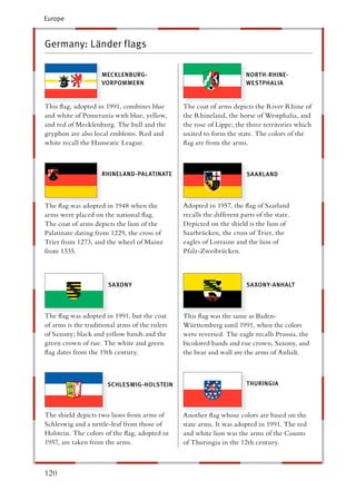 Europe



Germany: Länder flags

                     MECKLENBURG-                                       NORTH-RHINE-
                     VORPOMMERN                                         WESTPHALIA


This ﬂag, adopted in 1991, combines blue        The coat of arms depicts the River Rhine of
and white of Pomerania with blue, yellow,       he Rhineland, the horse of Westphalia, and
and red of Mecklenburg. The bull and the        he rose of Lippe; the three territories which
gryphon are also local emblems. Red and          nited to form the state. The colors of the
white recall the Hanseatic League.               ag are from the arms.



                     RHINELAND-PALATINATE                               SAARLAND




The ﬂag was adopted in 1948 when the            Adopted in 1957, the ﬂag of Saarland
arms were placed on the national ﬂag.            ecalls the different parts of the state.
The coat of arms depicts the lion of the        Depicted on the shield is the lion of
Palatinate dating from 1229, the cross of        aarbrücken, the cross of Trier, the
Trier from 1273, and the wheel of Mainz          agles of Lorraine and the lion of
from 1335.                                        falz-Zweibrücken.



                       SA XONY                                          SA XONY-ANHALT




The ﬂag was adopted in 1991, but the coat       This ﬂag was the same as Baden-
of arms is the traditional arms of the rulers   Württemberg until 1991, when the colors
of Saxony; black and yellow bands and the       were reversed. The eagle recalls Prussia, the
green crown of rue. The white and green          icolored bands and rue crown, Saxony, and
ﬂag dates from the 19th century.                he bear and wall are the arms of Anhalt.



                       SCHLESWIG-HOLSTEIN                               THURINGIA




The shield depicts two lions from arms of       Another ﬂag whose colors are based on the
Schleswig and a nettle-leaf from those of       tate arms. It was adopted in 1991. The red
Holstein. The colors of the ﬂag, adopted in      nd white lion was the arms of the Counts
1957, are taken from the arms.                   f Thuringia in the 12th century.



120
 