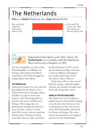 Europe




The Netherlands
Ratio: 2:3 Adopted: February 19, 1937 Usage: National and Civil

Blue and white                                               In the mid-17th
originally                                                   century, red, rather
represented                                                  than orange, was
faith in God                                                 made the ofﬁcial color




Europe
                   Independent from Spain in the 16th century, the
                   Netherlands was a republic until the Napoleonic
                   Wars and became a kingdom in 1814.
The ﬁrst Stadtholder, or ruler, of the
                    r                     by Royal Decree in 1937. As the
Dutch Republic was William of             ﬁrst revolutionary ﬂag, it has had
Orange, who joined with Dutch             a seminal inﬂuence throughout
nationalists and led the struggle for     the world, particularly on the
independence from Spain.                  Pan-Slavic colors of Russia.
                                             Until about 1800, in the case of
THE PRINSVLAG                             both the orange- and red-striped
Partly out of respect for him, the ﬁrst   versions, the number of stripes and
ﬂag adopted by the Dutch, was a           their order frequently varied.
horizontal tricolor of orange, white,
and blue (see page 6). It became          ARMS OF THE NETHERLANDS
known as the Prinsenvlag and was
                          g               The Dutch coat of arms depicts a
based on the livery of William of         golden lion on a blue shield, holding
Orange. The orange dye was                a sword and a sheaf of arrows. It is
particularly unstable and tended to       a combination of the coat of arms
turn red after a while, so in the         of the Dutch Republic and that of
mid-17th century, red was made the        the House of Orange. The seven
ofﬁcial color. The ﬂag has ﬂown           arrows represent the seven original
since then, but was only conﬁrmed         provinces in the Netherlands.


                                                                               121
 