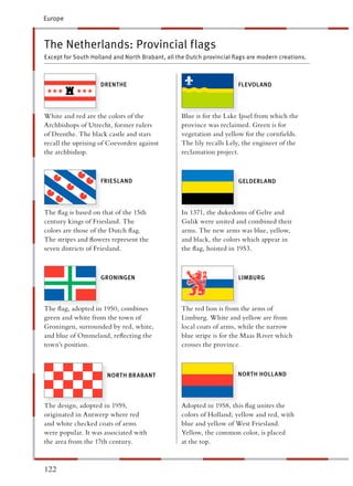 Europe



The Netherlands: Provincial flags
Except for South Holland and North Brabant, all the Dutch provincial ﬂags are modern creations.



                    DRENTHE                                           FLEVOLAND




White and red are the colors of the              Blue is for the Lake Ijssel from which the
Archbishops of Utrecht, former rulers             rovince was reclaimed. Green is for
of Drenthe. The black castle and stars            egetation and yellow for the cornﬁelds.
recall the uprising of Coevorden against         The lily recalls Lely, the engineer of the
the archbishop.                                   eclamation project.



                    FRIESLAND                                         GELDERLAND




The ﬂag is based on that of the 15th             n 1371, the dukedoms of Gelre and
century kings of Friesland. The                  Gulik were united and combined their
colors are those of the Dutch ﬂag.                rms. The new arms was blue, yellow,
The stripes and ﬂowers represent the              nd black, the colors which appear in
seven districts of Friesland.                    he ﬂag, hoisted in 1953.



                    GRONINGEN                                         LIMBURG




The ﬂag, adopted in 1950, combines               The red lion is from the arms of
green and white from the town of                  imburg. White and yellow are from
Groningen, surrounded by red, white,             ocal coats of arms, while the narrow
and blue of Ommeland, reﬂecting the               lue stripe is for the Maas River which
town’s position.                                  rosses the province.



                      NORTH BRABANT                                   NORTH HOLLAND




The design, adopted in 1959,                     Adopted in 1958, this ﬂag unites the
originated in Antwerp where red                   olors of Holland; yellow and red, with
and white checked coats of arms                   lue and yellow of West Friesland.
were popular. It was associated with             Yellow, the common color, is placed
the area from the 17th century.                   t the top.



122
 
