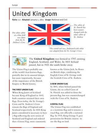 Europe




United Kingdom
Ratio: 1:2 Adopted: January 1, 1801 Usage: National and Civil

                                                                       The saltire of
                                                                       St. Patrick has
                                                                       been counter-
The white saltire                                                      changed with the
  on a blue ﬁeld                                                       white saltire of
       was taken                                                       St. Andrew
    from the St.
 Andrew’s Cross

                                         The central red cross, ﬁmbriated with white
                                         was adapted from the St. George’s Cross


                    The United Kingdom was formed in 1707, uniting
                    England, Scotland, and Wales. In 1801 Ireland
                    joined, but in 1921 the south broke away.
The Union Flag is probably one            known as the Union Jack, be ﬂown
of the world’s best known ﬂags,           on British ships, combining the
partially due to its unusual design,      English Cross of St. George with
but more importantly, because             the Scottish Cross of St. Andrew.
of the importance of the British
Empire in World history.                  A NEW UNION FLAG
                                          In 1801, when Ireland joined the
THE FIRST UNION FLAG                      Union, the so-called Cross of
When King James of Scotland               St. Patrick was added to form the
became King of England in 1603,           present ﬂag, but was counterchanged
both countries retained their own         with the Cross of St. Andrew.
ﬂags. Even today, the St. George’s
Cross and St. Andrew’s Cross              A ROYAL FLAG
remain the ﬂags of England and            The Union Flag was established
Scotland respectively. In 1606 King       as a maritime ﬂag and it remains a
James considered it necessary to have     royal ﬂag, not ofﬁcially a national
a ﬂag reﬂecting the new union of          ﬂag. In 1915, King George V gave
Scotland and England and ordered          permission for British citizens to
that a Union Flag, more commonly          use the ﬂag on land.


126
 