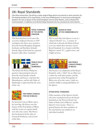 Europe



UK: Royal Standards
Like other monarchies, the UK has a wide range of ﬂags which are armorial or semi-armorial, for
the leading members of its royal family. In the case of HM Queen it is necessary to distinguish
between her role as Queen of the United Kingdom and her other Realms, and as Head of the
Commonwealth. In addition to her British Royal Standard she has standards for other Realms.



                           ROYAL STANDARD                      QUEEN AS HEAD
                           OF THE UNITED                       OF THE COMMONWEALTH
                           KINGDOM

This form has been in use since the               This is used when the Queen is not in a
accession of Queen Victoria in 1837                Queen’s Realm” (i.e., a country of
and depicts the three areas united to             which she is directly the Head of State)
form the United Kingdom (England,                  r in one which does not have a local
Scotland, and Northern Ireland).                  Royal Standard. It is a banner with Her
Strictly, ﬂags of this kind are armorial          Majesty’s initial “E”, a gold crown, and
banners rather than “standards.”                   haplet of roses.



                           PRINCE PHILIP                                     HRH PRINCE
                           DUKE OF                                           CHARLES PRINCE
                           EDINBURGH                                         OF WALES

The banner for Prince Philip has                  The banner is an adaptation of the Royal
quarters representing his descent                  tandard, with a “label” for an eldest son;
from the royal families of both                     white bar with three points, and the
Denmark and Greece, and from the                   uartered arms of the Principality of
Mountbattens, and his title Duke of               Wales over all in the center. Labels are
Edinburgh is represented by the arms               sed for children and grandchildren of
of the city.                                      he Queen.


                                                  OTHER ROYAL STANDARDS
               HRH PRINCE CHARLES
               FOR USE IN WALES
                                                  Other members of the Queen’s family
                                                  who have standards based on the Royal
                                                   tandard are the Princess Royal, the
For personal visits to Wales and as               Duke of York, Earl of Wessex, and the
his own ﬂag, the Prince uses the                  Queen’s royal cousins. There is a
banner of the Principality of Wales                eneral banner for those members of
with his crown on a green shield                  he royal family not entitled to an
over all in the center. The Prince                ndividual standard.
also has banners for his titles in
Cornwall, Rothesay, and as Lord
of the Isles.



128
 