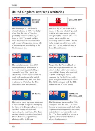 Europe



United Kingdom: Overseas Territories

                          GIBRALTAR                                  GIBRALTAR (CIT Y)
                          (ENSIGN)


The blue ensign of Gibraltar was           The local ﬂag of Gibraltar City is a
ofﬁcially adopted in 1895. The badge        anner of the arms ofﬁcially granted
is based on the arms of Gibraltar          n 1926. It is based on the original
granted by Ferdinand, the King of           rms granted by Spain in 1502. The
Spain in 1502. The castle and key           anner was granted for use
recall that Gibraltar is both a fortress    xclusively on land in 1983. Like the
and, because of its position on one side    adge it depicts a red fortress with a
of a narrow strait, also the key to the     old key. The red and white ﬁeld is
Mediterranean Sea.                          erived from the arms.



                          MONTSERRAT                                  PITCAIRN ISLANDS




The coat of arms dates from 1909,          Adopted for the Pitcairn Islands in
although its origin is unknown. It          984, the badge commemorates the
shows a woman in green holding a           sland’s earliest settlers, the infamous
cross and a harp. The cross is for          rew of HMS Bounty, who mutinied
Christianity and the woman and harp        n 1790. The badge is blue to
recall Irish immigrants who settled         epresent the Paciﬁc Ocean, with a
on the island in 1632. The arms were        reen triangle symbolizing the island.
re-adopted in 1962 when the West           The shield is charged with the Bible
Indies Federation was dissolved.            nd the anchor of HMS Bounty.




                          ST. HELENA                                  TURKS AND
                                                                      CAICOS ISLANDS


The current badge was made into a coat     The blue ensign was granted in 1968,
of arms in 1984. It depicts a ship ﬂying   hree years after the arms. The shield
the Cross of St. George sailing between    rom the arms shows a conch-shell and a
two cliffs. Above is a wire-bird            rayﬁsh representing ﬁshing, the islands’
representing the local fauna. The ﬂag is   main industry, and a cactus for their
also ﬂown in the Ascension Islands and      ora. The Turks and Caicos became a
Tristan da Cunha, dependencies             eparate colony after the Bahamas
administered by St. Helena.                 chieved independence.


130
 