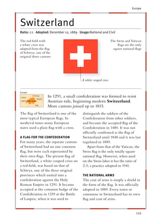 Europe




Switzerland
Ratio: 1:1 Adopted: December 12, 1889 Usage:National and Civil

The red ﬁeld with                                              The Swiss and Vatican
a white cross was                                                   ﬂags are the only
adapted from the ﬂag                                            square national ﬂags
of Schwyz, one of the
original three cantons




                                        A white couped cross


Europe
                   In 1291, a small confederation was formed to resist
                   Austrian rule, beginning modern Switzerland.
                   More cantons joined up to 1815.
The ﬂag of Switzerland is one of the    distinguish the soldiers of the
most typical European ﬂags. In          Confederation from other soldiers,
medieval times many European            and became the accepted ﬂag of the
states used a plain ﬂag with a cross.   Confederation in 1480. It was not
                                        ofﬁcially conﬁrmed as the ﬂag of
A FLAG FOR THE CONFEDERATION            Switzerland until 1848 and it was last
For many years, the separate cantons    regulated in 1889.
of Switzerland had no one common           Apart from that of the Vatican, the
ﬂag, but were each represented by       Swiss ﬂag is the only totally square
their own ﬂags. The present ﬂag of      national ﬂag. However, when used
Switzerland, a white couped cross on    on the Swiss lakes it has the ratio of
a red ﬁeld, was based on that of        2:3; a practice adopted in 1941.
Schwyz, one of the three original
provinces which united into a           THE NATIONAL ARMS
confederation against the Holy          The coat of arms is simply a shield in
Roman Empire in 1291. It became         the form of the ﬂag. It was ofﬁcially
accepted as the common badge of the     adopted in 1889. Every town or
Confederation in 1339 at the Battle     commune in Switzerland has its own
of Laupen, when it was used to          ﬂag and coat of arms.


                                                                                 143
 