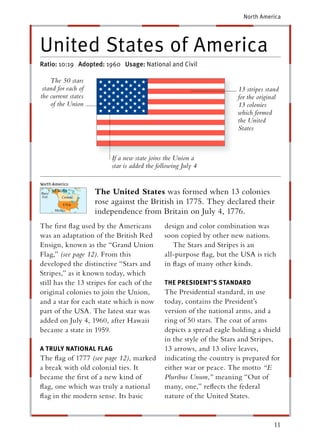 North America




United States of America
Ratio: 10:19 Adopted: 1960 Usage: National and Civil

    The 50 stars
 stand for each of                                                    13 stripes stand
the current states                                                    for the original
    of the Union                                                      13 colonies
                                                                      which formed
                                                                      the United
                                                                      States



                         If a new state joins the Union a
                         star is added the following July 4


                     The United States was formed when 13 colonies
                     rose against the British in 1775. They declared their
                     independence from Britain on July 4, 1776.
The ﬁrst ﬂag used by the Americans            design and color combination was
was an adaptation of the British Red          soon copied by other new nations.
Ensign, known as the “Grand Union                The Stars and Stripes is an
Flag,” (see page 12). From this               all-purpose ﬂag, but the USA is rich
developed the distinctive “Stars and          in ﬂags of many other kinds.
Stripes,” as it known today, which
still has the 13 stripes for each of the      THE PRESIDENT’S STA NDARD
                                                               T
original colonies to join the Union,          The Presidential standard, in use
and a star for each state which is now        today, contains the President’s
part of the USA. The latest star was          version of the national arms, and a
added on July 4, 1960, after Hawaii           ring of 50 stars. The coat of arms
became a state in 1959.                       depicts a spread eagle holding a shield
                                              in the style of the Stars and Stripes,
A TRULY NATIONAL FLAG                         13 arrows, and 13 olive leaves,
The ﬂag of 1777 (see page 12), marked         indicating the country is prepared for
a break with old colonial ties. It            either war or peace. The motto “E
became the ﬁrst of a new kind of              Pluribus Unum,” meaning “Out of
ﬂag, one which was truly a national           many, one,” reﬂects the federal
ﬂag in the modern sense. Its basic            nature of the United States.


                                                                                    11
 