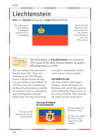 Europe




Liechtenstein
Ratio: 3:5 Adopted: June 24, 1937 Usage: National and Civil

  The yellow crown                                                     Red and royal
    was introduced                                                    blue have been
     to distinguish                                                 used to represent
   Liechtenstein as                                                      the country
     a principality                                                  of Liechtenstein
                                                                            since the
                                                                        18th century




Europe
                      The Principality of Liechtenstein was created in
                      1719 as part of the Holy Roman Empire. It gained
                      full independence in 1806.
The red and blue of Liechtenstein’s       vertically or horizontally, but the
ﬂag date from 1921. There was             crown always remains upright.
confusion at the 1936 Olympic
Games in Berlin because the ﬂag           THE PRINCE’S FLAG
was very similar to that of Haiti. In     The arms of Silesia, Künringen,
1937 the crown was introduced to          Troppau, and East Friesland and
the ﬂag of Liechtenstein to establish     Rietburg make up the four quarters
the country’s status as a principality    of the shield of the Prince’s arms, in
and to distinguish it from the            the center of his ﬂag. They represent
Haitian ﬂag. The ﬂag can be hung          the noble ancestors of the prince.

                            THE FLAG OF PRINCE
                            OF LIECHTENSTEIN
                                                              Red and yellow are
                                                              the Prince’s colors
        The inner shield
   represents the ancient
          princely family                                     The four arms within
                                                              the Prince’s Arms
                                                              represent his noble
                                                              ancestors



148
 