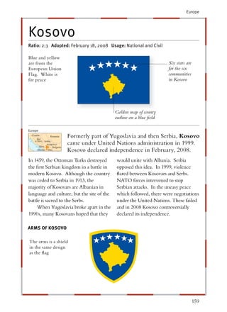 Europe




Kosovo
Ratio: 2:3 Adopted: February 18, 2008 Usage: National and Civil

Blue and yellow
are from the                                                              Six stars are
European Union                                                            for the six
Flag. White is                                                            communities
for peace                                                                 in Kosovo




                                                 Golden map of county
                                                 outline on a blue ﬁeld

Europe
  C
  Croatia
       ia
      Bos.
                  Romania      Formerly part of Yugoslavia and then Serbia, Kosovo
    & Herz. Serbia

       Mon.n
                KOSOVO
                  SO           came under United Nations administration in 1999.
                    Bulgaria
      Albani
          nia   Mac.
                  c            Kosovo declared independence in February, 2008.
In 1459, the Ottoman Turks destroyed              would unite with Albania. Serbia
the ﬁrst Serbian kingdom in a battle in           opposed this idea. In 1999, violence
modern Kosovo. Although the country               ﬂared between Kosovars and Serbs.
was ceded to Serbia in 1913, the                  NATO forces intervened to stop
majority of Kosovars are Albanian in              Serbian attacks. In the uneasy peace
language and culture, but the site of the         which followed, there were negotiations
battle is sacred to the Serbs.                    under the United Nations. These failed
     When Yugoslavia broke apart in the           and in 2008 Kosovo controversially
1990s, many Kosovans hoped that they              declared its independence.

ARMS OF KOSOVO

The arms is a shield
in the same design
as the ﬂag




                                                                                          159
 