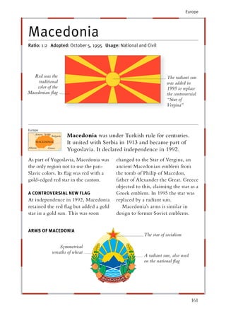 Europe




Macedonia
Ratio: 1:2 Adopted: October 5, 1995 Usage: National and Civil




   Red was the                                                     The radiant sun
     traditional                                                   was added in
    color of the                                                   1995 to replace
Macedonian ﬂag                                                     the controversial
                                                                   “Star of
                                                                   Vergina”



Europe
                    Macedonia was under Turkish rule for centuries.
                    It united with Serbia in 1913 and became part of
                    Yugoslavia. It declared independence in 1992.
As part of Yugoslavia, Macedonia was     changed to the Star of Vergina, an
the only region not to use the pan-      ancient Macedonian emblem from
Slavic colors. Its ﬂag was red with a    the tomb of Philip of Macedon,
gold-edged red star in the canton.       father of Alexander the Great. Greece
                                         objected to this, claiming the star as a
A CONTROVERSIAL NEW FLAG                 Greek emblem. In 1995 the star was
At independence in 1992, Macedonia       replaced by a radiant sun.
retained the red ﬂag but added a gold       Macedonia’s arms is similar in
star in a gold sun. This was soon        design to former Soviet emblems.


ARMS OF MACEDONIA
                                                       The star of socialism

                 Symmetrical
             wreaths of wheat
                                                       A radiant sun, also used
                                                       on the national ﬂag




                                                                                  161
 