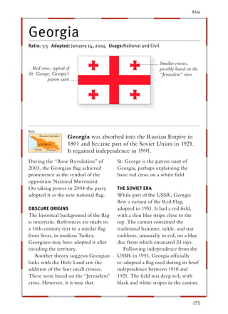 Asia




Georgia
Ratio: 3:5 Adopted: January 14, 2004 Usage:National and Civil


                                                                Smaller crosses,
  Red cross, typical of                                         possibly based on the
St. George, Georgia’s                                           “Jerusalem” cross
          patron saint




Asia
                      Georgia was absorbed into the Russian Empire in
                      1801 and became part of the Soviet Union in 1921.
                      It regained independence in 1991.
During the “Rose Revolution” of          St. George is the patron saint of
2003, the Georgian ﬂag achieved          Georgia, perhaps explaining the
prominence as the symbol of the          basic red cross on a white ﬁeld.
opposition National Movement.
On taking power in 2004 the party        THE SOVIET ERA
adopted it as the new national ﬂag.      While part of the USSR, Georgia
                                         ﬂew a variant of the Red Flag,
OBSCURE ORIGINS                          adopted in 1951. It had a red ﬁeld,
The historical background of the ﬂag     with a thin blue stripe close to the
is uncertain. References are made in     top. The canton contained the
a 14th-century text to a similar ﬂag     traditional hammer, sickle, and star
from Sivas, in modern Turkey.            emblems, unusually in red, on a blue
Georgians may have adopted it after      disc from which emanated 24 rays.
invading the territory.                     Following independence from the
   Another theory suggests Georgian      USSR in 1991, Georgia ofﬁcially
links with the Holy Land saw the         re-adopted a ﬂag used during its brief
addition of the four small crosses.      independence between 1918 and
These were based on the “Jerusalem”      1921. The ﬁeld was deep red, with
cross. However, it is true that          black and white stripes in the canton.


                                                                                  175
 