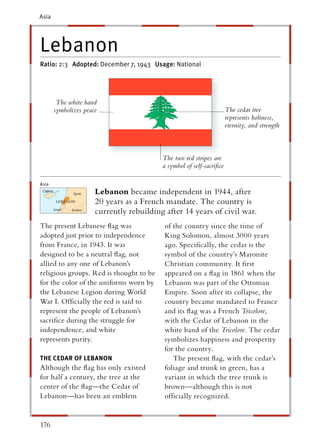 Asia




Lebanon
Ratio: 2:3 Adopted: December 7, 1943 Usage: National




        The white band
       symbolizes peace                                               The cedar tree
                                                                      represents holiness,
                                                                      eternity, and strength



                                          The two red stripes are
                                          a symbol of self-sacriﬁce


                      Lebanon became independent in 1944, after
                      20 years as a French mandate. The country is
                      currently rebuilding after 14 years of civil war.
The present Lebanese ﬂag was               of the country since the time of
adopted just prior to independence         King Solomon, almost 3000 years
from France, in 1943. It was               ago. Speciﬁcally, the cedar is the
designed to be a neutral ﬂag, not          symbol of the country’s Maronite
allied to any one of Lebanon’s             Christian community. It ﬁrst
religious groups. Red is thought to be     appeared on a ﬂag in 1861 when the
for the color of the uniforms worn by      Lebanon was part of the Ottoman
the Lebanese Legion during World           Empire. Soon after its collapse, the
War I. Ofﬁcially the red is said to        country became mandated to France
represent the people of Lebanon’s          and its ﬂag was a French Tricolore,
sacriﬁce during the struggle for           with the Cedar of Lebanon in the
independence, and white                    white band of the Tricolore. The cedar
represents purity.                         symbolizes happiness and prosperity
                                           for the country.
THE CEDAR OF LEBANON                          The present ﬂag, with the cedar’s
Although the ﬂag has only existed          foliage and trunk in green, has a
for half a century, the tree at the        variant in which the tree trunk is
center of the ﬂag—the Cedar of             brown—although this is not
Lebanon—has been an emblem                 ofﬁcially recognized.


176
 