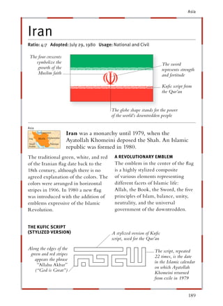 Asia




Iran
Ratio: 4:7 Adopted: July 29, 1980 Usage: National and Civil

 The four crescents
    symbolize the                                                     The sword
     growth of the                                                    represents strength
     Muslim faith                                                     and fortitude

                                                                      Kuﬁc script from
                                                                      the Qur’an


                                        The globe shape stands for the power
                                        of the world’s downtrodden people

Asia
                      Iran was a monarchy until 1979, when the
                      Ayatollah Khomeini deposed the Shah. An Islamic
                      republic was formed in 1980.
The traditional green, white, and red     A REVOLUTIONARY EMBLEM
of the Iranian ﬂag date back to the       The emblem in the center of the ﬂag
18th century, although there is no        is a highly stylized composite
agreed explanation of the colors. The     of various elements representing
colors were arranged in horizontal        different facets of Islamic life:
stripes in 1906. In 1980 a new ﬂag        Allah, the Book, the Sword, the ﬁve
was introduced with the addition of       principles of Islam, balance, unity,
emblems expressive of the Islamic         neutrality, and the universal
Revolution.                               government of the downtrodden.


THE KUFIC SCRIPT
(ST YLIZED VERSION)                     A stylized version of Kuﬁc
                                        script, used for the Qur’an

Along the edges of the
                                                                The script, repeated
 green and red stripes
                                                                22 times, is the date
   appears the phrase
                                                                in the Islamic calendar
    “Allahu Akbar”
                                                                on which Ayatollah
   (“God is Great”)
                                                                Khomeini returned
                                                                from exile in 1979


                                                                                     189
 