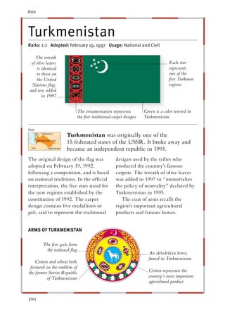 Asia




Turkmenistan
Ratio: 1:2 Adopted: February 19, 1997 Usage: National and Civil

   The wreath
 of olive leaves                                                                Each star
    is identical                                                                represents
    to those on                                                                 one of the
    the United                                                                  ﬁve Turkmen
 Nations ﬂag,                                                                   regions
and was added
       in 1997


                             The ornamentation represents         Green is a color revered in
                             the ﬁve traditional carpet designs   Turkmenistan

Asia
                    Turkmenistan was originally one of the
                    15 federated states of the USSR. It broke away and
                    became an independent republic in 1991.
The original design of the ﬂag was                 designs used by the tribes who
adopted on February 19, 1992,                      produced the country’s famous
following a competition, and is based              carpets. The wreath of olive leaves
on national traditions. In the ofﬁcial             was added in 1997 to “immortalize
interpretation, the ﬁve stars stand for            the policy of neutrality” declared by
the new regions established by the                 Turkmenistan in 1995.
constitution of 1992. The carpet                      The coat of arms recalls the
design contains ﬁve medallions or                  region’s important agricultural
guls, said to represent the traditional            products and famous horses.


ARMS OF TURKMENISTAN


        The ﬁve guls from
         the national ﬂag
                                                                    An akheltikin horse,
                                                                    famed in Turkmenistan
    Cotton and wheat both
 featured on the emblem of
the former Soviet Republic                                          Cotton represents the
          of Turkmenistan                                           country’s most important
                                                                    agricultural product


190
 