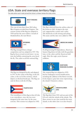 North America



USA: State and overseas territory flags
The date when each state joined the Union is shown below the state name.



                             WEST VIRGINIA                                 WISCONSIN
                             1863                                          1848


   The coat of arms dates from 1863 when            The ﬂag is derived from the militia colors of
   West Virginia seceded from Virginia. The         he Union in 1863. It depicts the state
   current version of the ﬂag was adopted in        eal, supported by a miner and a sailor.
   1929 and has the arms within a wreath of         The shield also recalls mining and sailing.
   rhododendron, the state ﬂower.                   The name and the date were added in 1980.



                      W YOMING                                                     MERICAN SAMOA
                      1890


   The ﬂag emerged from a design                    A self-governing US dependency, American
   competition and was adopted in 1917. The          amoa’s ﬂag shows its links with the guardian
   ﬂag has been revised several times—at one         ate, in the colors and the American bald
   time the buffalo containing the arms faced        agle. Here the eagle carries Samoan
   the ﬂy. The colors recall the national ﬂag.       mblems.



                             GUAM                                                 NORTHERN
                                                                                  MARIANA ISLANDS


   The ﬂag was designed locally and adopted         The original ﬂag was adopted in 1972,
   in 1917. In the center of the ﬂag, in the US      ut has undergone several modiﬁcations,
   colors, is the seal of the territory, which      ncluding the addition of the ﬂower-wreath.
   depicts an idealized landscape. The ﬂag can      t also depicts a gray latte stone representing
   only be ﬂown with the US ﬂag.                    he islands’ Chamorro culture.



                       PUERTO RICO                                         VIRGIN ISLANDS
                                                                           (US)


   The resemblance of this ﬂag to that of Cuba      The ﬂag dates from 1921 and uses part of the
   is no coincidence, since the two were            US seal, with the initials of the islands. The
   designed at the same time, by the same           hree arrows in one claw stand for the main
   activists. This version was adopted in 1952.      lands; in the other claw is an olive branch.




                                                                                               19
 