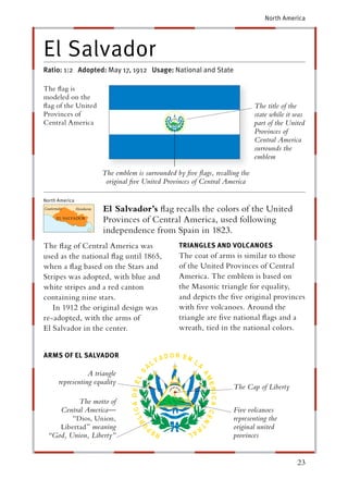 North America




El Salvador
Ratio: 1:2 Adopted: May 17, 1912 Usage: National and State

The ﬂag is
modeled on the
ﬂag of the United                                                          The title of the
Provinces of                                                               state while it was
Central America                                                            part of the United
                                                                           Provinces of
                                                                           Central America
                                                                           surrounds the
                                                                           emblem

                     The emblem is surrounded by ﬁve ﬂags, recalling the
                      original ﬁve United Provinces of Central America

North America
                      El Salvador’s ﬂag recalls the colors of the United
                      Provinces of Central America, used following
                      independence from Spain in 1823.
The ﬂag of Central America was                 TRIANGLES AND VOLCANOES
used as the national ﬂag until 1865,           The coat of arms is similar to those
when a ﬂag based on the Stars and              of the United Provinces of Central
Stripes was adopted, with blue and             America. The emblem is based on
white stripes and a red canton                 the Masonic triangle for equality,
containing nine stars.                         and depicts the ﬁve original provinces
   In 1912 the original design was             with ﬁve volcanoes. Around the
re-adopted, with the arms of                   triangle are ﬁve national ﬂags and a
El Salvador in the center.                     wreath, tied in the national colors.


ARMS OF EL SALVADOR

                 A triangle
      representing equality
                                                                  The Cap of Liberty
          The motto of
    Central America—                                              Five volcanoes
        “Dios, Union,                                             representing the
    Libertad ” meaning                                            original united
 “God, Union, Liberty”                                            provinces


                                                                                          23
 