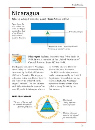 North America




Nicaragua
Ratio: 3:5 Adopted: September 4, 1908 Usage: National and Civil

Apart from the
text around the
arms, the ﬂag is
identical to that                                                  Arms of Nicaragua
of the United
Provinces of
Central America



                                         “America Central ” recalls the United
                                         Provinces of Central America

North America
                      Nicaragua declared independence from Spain in
                      1821. It was a member of the United Provinces of
                      Central America from 1823 to 1838.
The ﬂag and the arms of Nicaragua         in 1823 the title was Provincias
in use today are the most similar to      Unidas del Centro de America.
those used by the United Provinces           In 1908 the decision to revert
of Central America. The triangle,         to the emblems used by the United
volcanoes, rising sun, Cap of Liberty,    Provinces of Central America was
and rainbow all appeared on the           taken and reﬂected Nicaragua’s
original emblem. The coat of arms         aspirations for the rebirth of the
used today contains the name of the       political entity formed by the
state, Republica de Nicaragua, whereas    ﬁve nations.


ARMS OF NICARAGUA
                                                           The Cap of
  The rays of the sun and                                  Liberty represents
 the rainbow are symbolic                                  national freedom
       of the bright future


                                                           The ﬁve volcanoes
                                                           represent the original
                                                           ﬁve member states


                                                                                    25
 