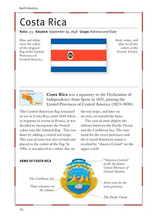 North America




Costa Rica
Ratio: 3:5 Adopted: September 29, 1848 Usage: National and State

Blue and white                                                     Red, white, and
were the colors                                                      blue recall the
of the original                                                        colors of the
ﬂag of the United                                                   French Tricolore
Provinces of
Central America




North America
                     Costa Rica was a signatory to the Declaration of
                     Independence from Spain in 1821, joining the
                     United Provinces of Central America (1823–1838).
The Central American ﬂag remained         the red stripe, and later on
in use in Costa Rica until 1848 when,     an oval, set toward the hoist.
in response to events in France, it was      The coat of arms depicts the
decided to incorporate the French         isthmus between the Paciﬁc Ocean
colors into the national ﬂag. This was    and the Caribbean Sea. The stars
done by adding a central red stripe.      stand for the seven provinces and
The coat of arms was also revised and     the Central American union is
placed in the center of the ﬂag. In       recalled by “America Central” on the
1906, it was placed in a white disc on    upper scroll.


ARMS OF COSTA RICA
           T                                             “America Central ”
                                                         recalls the former
                                                         United Provinces of
                                                         Central America

        The Caribbean Sea
                                                         Seven stars for the
         Three volcanoes on                              seven provinces
                the isthmus

                                                         The Paciﬁc Ocean


26
 