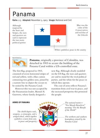 North America




Panama
Ratio: 2:3 Adopted: November 3, 1903 Usage: National and Civil

Although                                                                Blue was the
inspired by                                                              color of the
the Stars and                                                          Conservatives
Stripes, the stars                                                    and red that of
and quarters are                                                         the Liberals
said to represent
the two main
political parties


                                              White symbolizes peace in the country


North America
                     Panama, originally a province of Colombia, was
                     detached in 1903 to secure the building of the
                     Panama Canal within a US-controlled zone.
The ﬁrst ﬂag, proposed in 1903,            new ﬂag. Although clearly modeled
consisted of seven horizontal stripes of   on the US ﬂag, the stars and quarters
red and yellow, with a blue canton         are said to stand for the rival political
containing two golden suns, joined by      parties, and the white for the peace in
a narrow line to depict the oceans to      which they operate.
be united by the Panama Canal.                The coat of arms reﬂects Panama’s
   However this was not accepted by        transition from civil war to peace, and
the Panamanian leader, Manuel A.           the increased prosperity this promised
Guerrero, whose family designed a          the people.


ARMS OF PANAMA                                            The national motto—
                                                          “Pro Mundi Beneﬁcio”
                                                          meaning “For the Beneﬁt
                                                          of the World”
    The shield depicts tools,
weapons, a cornucopia, and a
winged wheel, which together                              The northern and southern
 symbolize a move from war,                               hemispheres joined by the
      to peace and prosperity                             Panama Canal




                                                                                  27
 