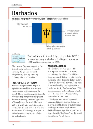 North America




Barbados
Ratio: 2:3 Adopted: November 30, 1966 Usage: National and Civil

          Blue represents
                  the sea

                                                                     The broken trident
                                                                     represents a break
                                                                     with the past




                                           Gold reﬂects the golden
                                           sands of Barbados

North America
 St. Vincent
    & The
                        Barbados was ﬁrst settled by the British in 1627. It
 Grenadines
                        became a colony and achieved self-government in
                        1961 and independence in 1966.
The current ﬂag was adopted at the          ARMS OF BARBADOS
time of independence. It was the            The coat of arms was granted by
winning design in a national                HM Queen Elizabeth II in 1966,
competition, won by Grantley                on a visit to the island. The shield
Prescod, a local art teacher.               depicts a bearded ﬁg tree, after which
                                            the island takes its name, between two
THE SYMBOLISM OF THE FLAG                   “Pride of Barbados” ﬂowers. The crest
Prescod interpreted the stripes as          is an arm holding two sugarcanes in
representing the blue seas and the          the form of a St. Andrew’s Cross. This
golden sands which surround the             commemorates independence, which
island. The trident is adapted from the     was achieved on St. Andrew’s Day,
previous ﬂag-badge which depicted           November 30, in 1966.
Britannia holding a trident (symbolic           Barbados also has a Governor’s
of her rule over the seas). Here the        standard. It is the same as that of the
trident is without a shaft, indicating a    Governor of St. Lucia, which features
break with the colonial past. It is also    the Royal Crest of England with
the emblem of the sea god, Neptune,         British lion (see page 36), except that it
and reﬂects the importance of the           bears the title “Barbados” on the scroll
sea to Barbados.                            beneath the Royal Crest.


38
 