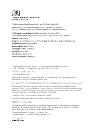 LONDON, NEW YORK, MELBOURNE
MUNICH, AND DELHI

This book was produced in association with The Flag Institute, UK.
We would like to dedicate this book to the late Dr. William G. Crampton,
Director of the Flag Institute, without whom it would not have been possible.

Vexillology artwork and consultants Graham Bartram, Michael Faul
Editorial Contributors Roger Bullen, Debra Clapson, Wim Jenkins, Simon Mumford
US Editor Charles Wills
        r
Designers Tony Cutting, Carol Ann Davis, Yahya El Droubie, Karen Gregory, Nicki Liddiard
Systems Coordinator Philip Rowles
                  r
Managing Editor David Roberts
              r
Managing Art Editor Karen Self
                  r
Art Director Bryn Walls
Publisher Jonathan Metcalf
        r
Production Controller Rita Sinha
                    r




First published in the United States in 1997 as The Ultimate Pocket Flags of the World
by DK Publishing, 375 Hudson Street, New York, New York 10014

08 09 10 11 10 9 8 7 6 5 4 3 2 1
CD278 - November/2008
Reprinted with Revisions 1998. Second Edition 1999. Third Edition 2002. Fourth Edition 2005.
Reprinted with Revisions 2006. Fifth Edition 2008.

Copyright © 1997, 1998, 1999, 2002, 2005, 2006, 2008 Dorling Kindersley Limited. All rights reserved.
Without limiting the rights under copyright reserved above, no part of this publication may be
reproduced, stored in or introduced into a retrieval system, or transmitted, in any form, or by any means
(electronic, mechanical, photocopying, recording, or otherwise), without the prior written permission
of both the copyright owner and the above publisher of this book.
Published in Great Britain by Dorling Kindersley Limited.
A catalog record for this book is available from the Library of Congress.

ISBN-13: 978-0-7566-4115-3
DK books are available at special discounts when purchased in bulk for sales promotions, premiums,
fund-raising, or educational use. For details, contact: DK Publishing Special Markets, 375 Hudson
Street, New York, New York 10014 or SpecialSales@dk.com.
Color reproduction by Altaimage Ltd., London, UK
Printed and bound in China by L.Rex Printing Co., Ltd.

Discover more at
www.dk.com
 