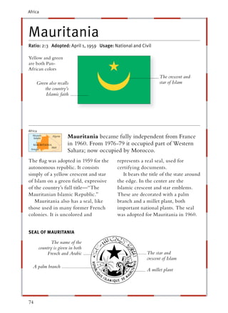 Africa




Mauritania
Ratio: 2:3 Adopted: April 1, 1959 Usage: National and Civil

Yellow and green
are both Pan-
African colors
                                                                 The crescent and
     Green also recalls                                          star of Islam
         the country’s
          Islamic faith




Africa
                         Mauritania became fully independent from France
                         in 1960. From 1976-79 it occupied part of Western
                         Sahara; now occupied by Morocco.
The ﬂag was adopted in 1959 for the         represents a real seal, used for
autonomous republic. It consists            certifying documents.
simply of a yellow crescent and star           It bears the title of the state around
of Islam on a green ﬁeld, expressive        the edge. In the center are the
of the country’s full title—“The            Islamic crescent and star emblems.
Mauritanian Islamic Republic.”              These are decorated with a palm
   Mauritania also has a seal, like         branch and a millet plant, both
those used in many former French            important national plants. The seal
colonies. It is uncolored and               was adopted for Mauritania in 1960.


SEAL OF MAURITANIA

               The name of the
         country is given in both
             French and Arabic                            The star and
                                                          crescent of Islam
   A palm branch
                                                          A millet plant




74
 