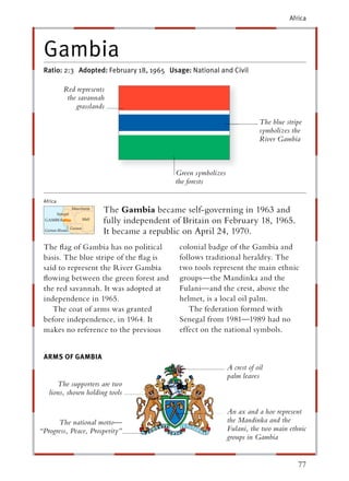 Africa




 Gambia
 Ratio: 2:3 Adopted: February 18, 1965 Usage: National and Civil

          Red represents
           the savannah
              grasslands

                                                                        The blue stripe
                                                                        symbolizes the
                                                                        River Gambia



                                         Green symbolizes
                                         the forests

 Africa
                       The Gambia became self-governing in 1963 and
                       fully independent of Britain on February 18, 1965.
                       It became a republic on April 24, 1970.
 The ﬂag of Gambia has no political       colonial badge of the Gambia and
 basis. The blue stripe of the ﬂag is     follows traditional heraldry. The
 said to represent the River Gambia       two tools represent the main ethnic
 ﬂowing between the green forest and      groups—the Mandinka and the
 the red savannah. It was adopted at      Fulani—and the crest, above the
 independence in 1965.                    helmet, is a local oil palm.
    The coat of arms was granted             The federation formed with
 before independence, in 1964. It         Senegal from 1981—1989 had no
 makes no reference to the previous       effect on the national symbols.


 ARMS OF GAMBIA
                                                            A crest of oil
                                                            palm leaves
      The supporters are two
   lions, shown holding tools

                                                            An ax and a hoe represent
      The national motto—                                   the Mandinka and the
“Progress, Peace, Prosperity”                               Fulani, the two main ethnic
                                                            groups in Gambia


                                                                                     77
 