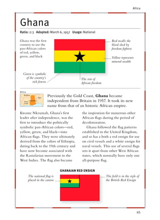 Africa




Ghana
Ratio: 2:3 Adopted: March 6, 1957 Usage: National

Ghana was the ﬁrst                                               Red recalls the
country to use the                                               blood shed by
pan-African colors                                               freedom ﬁghters
of red, yellow,
green, and black                                                 Yellow represents
                                                                 mineral wealth


   Green is symbolic
    of the country’s                       The star of
         rich forests                      African freedom

Africa
                        Previously the Gold Coast, Ghana became
                        independent from Britain in 1957. It took its new
                        name from that of an historic African empire.
Kwame Nkrumah, Ghana’s ﬁrst                 the inspiration for numerous other
leader after independence, was the          African ﬂags during the period of
ﬁrst to introduce the politically           decolonization.
symbolic pan-African colors—red,               Ghana followed the ﬂag patterns
yellow, green, and black—into               established in the United Kingdom,
African ﬂags. They were ultimately          and so has a both a red ensign for use
derived from the colors of Ethiopia,        on civil vessels and a white ensign for
dating back to the 19th century and         naval vessels. This use of several ﬂags
have now become associated with             sets it apart from other West African
the Rastafarian movement in the             states, which normally have only one
West Indies. The ﬂag also became            all-purpose ﬂag.

                                GHANAIAN RED ENSIGN
         The national ﬂag is                                 The ﬁeld is in the style of
         placed in the canton                                the British Red Ensign




                                                                                      85
 