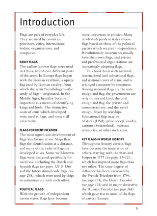 Introduction
Flags are part of everyday life.        more important in politics. Many
They are used by countries,             newly-independent states choose
provinces, cities, international        ﬂags based on those of the political
bodies, organizations, and              parties which secured independence.
companies.                              Revolutionary movements usually
                                        have their own ﬂags, and private
EARLY FLAGS                             and professional organizations are
The earliest known ﬂags were used       increasingly adopting ﬂags.
in China, to indicate different parts      This book deals with national,
of the army. In Europe ﬂags began       international and subnational ﬂags,
with the Roman vexillum, a square       and national coats of arms, and is
ﬂag used by Roman cavalry, from         arranged continent by continent.
which the term “vexillology”—the        Among national ﬂags are the state
study of ﬂags—originated. In the        ensign and ﬂag, for government use
Middle Ages, heraldry became            only on sea and land; the civil
important as a means of identifying     ensign and ﬂag, for private and
kings and lords. The distinctive        commercial use; and the naval
coats of arms which developed           ensign, ﬂown by warships.
were used as ﬂags, and some still       Subnational ﬂags may be
exist today.                            of states (USA), provinces (Canada),
                                        cantons (Switzerland), overseas
FLAGS FOR IDENTIFICATION                territories, or other such areas.
The most signiﬁcant development of
ﬂags was for use at sea. Ships ﬂew      KEY FLAGS IN WORLD HISTORY
ﬂags for identiﬁcation at a distance,   Throughout history certain ﬂags
and many of the rules of ﬂag-use        have become the inspiration of
developed at sea. Some well-known       others, starting with the Stars and
ﬂags were designed speciﬁcally for      Stripes in 1777 (see pages 11–12) ;
naval use, including the Dutch and      which has inspired more ﬂags than
Spanish ﬂags (see pages 121 & 136)      any other. The same degree of
and the International code ﬂags (see    inﬂuence has been exercised by
page 238), which were used by ships     the French Tricolore from 1794,
to communicate with each other.         (see page 131), the Dutch Tricolor
                                        (see page 121) and its major derivative
POLITICAL FLAGS                         the Russian Tricolor (see page 168)
With the growth of independent          which gave rise to most of the ﬂags
nation states, ﬂags have become         of eastern Europe.

                                                                             5
 