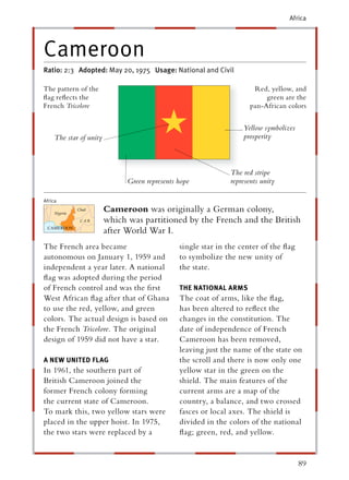 Africa




Cameroon
Ratio: 2:3 Adopted: May 20, 1975 Usage: National and Civil

The pattern of the                                                    Red, yellow, and
ﬂag reﬂects the                                                           green are the
French Tricolore                                                     pan-African colors


                                                                   Yellow symbolizes
    The star of unity                                              prosperity



                                                              The red stripe
                              Green represents hope           represents unity

Africa
                        Cameroon was originally a German colony,
                        which was partitioned by the French and the British
                        after World War I.
The French area became                         single star in the center of the ﬂag
autonomous on January 1, 1959 and              to symbolize the new unity of
independent a year later. A national           the state.
ﬂag was adopted during the period
of French control and was the ﬁrst             THE NATIONAL ARMS
West African ﬂag after that of Ghana           The coat of arms, like the ﬂag,
to use the red, yellow, and green              has been altered to reﬂect the
colors. The actual design is based on          changes in the constitution. The
the French Tricolore. The original             date of independence of French
design of 1959 did not have a star.            Cameroon has been removed,
                                               leaving just the name of the state on
A NEW UNITED FLAG                              the scroll and there is now only one
In 1961, the southern part of                  yellow star in the green on the
British Cameroon joined the                    shield. The main features of the
former French colony forming                   current arms are a map of the
the current state of Cameroon.                 country, a balance, and two crossed
To mark this, two yellow stars were            fasces or local axes. The shield is
placed in the upper hoist. In 1975,            divided in the colors of the national
the two stars were replaced by a               ﬂag; green, red, and yellow.


                                                                                       89
 