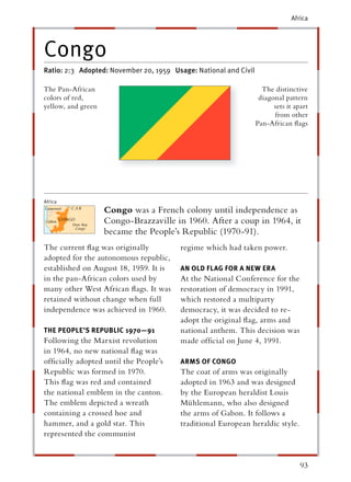 Africa




Congo
Ratio: 2:3 Adopted: November 20, 1959 Usage: National and Civil

The Pan-African                                                     The distinctive
colors of red,                                                     diagonal pattern
yellow, and green                                                       sets it apart
                                                                        from other
                                                                  Pan-African ﬂags




Africa
                    Congo was a French colony until independence as
                    Congo-Brazzaville in 1960. After a coup in 1964, it
                    became the People’s Republic (1970-91).
The current ﬂag was originally          regime which had taken power.
adopted for the autonomous republic,
established on August 18, 1959. It is   AN OLD FLAG FOR A NEW ERA
in the pan-African colors used by       At the National Conference for the
many other West African ﬂags. It was    restoration of democracy in 1991,
retained without change when full       which restored a multiparty
independence was achieved in 1960.      democracy, it was decided to re-
                                        adopt the original ﬂag, arms and
THE PEOPLE’S REPUBLIC 1970—91           national anthem. This decision was
Following the Marxist revolution        made ofﬁcial on June 4, 1991.
in 1964, no new national ﬂag was
ofﬁcially adopted until the People’s    ARMS OF CONGO
Republic was formed in 1970.            The coat of arms was originally
This ﬂag was red and contained          adopted in 1963 and was designed
the national emblem in the canton.      by the European heraldist Louis
The emblem depicted a wreath            Mühlemann, who also designed
containing a crossed hoe and            the arms of Gabon. It follows a
hammer, and a gold star. This           traditional European heraldic style.
represented the communist


                                                                                  93
 