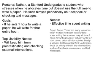Persona: Nathan, a Stanford Undergraduate student who stresses when he allocates time but doesn't use the full time to write a paper.  He finds himself periodically on Facebook or checking text messages.  ,[object Object],[object Object],[object Object],[object Object],[object Object],[object Object],[object Object]