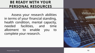 BE READY WITH YOUR
PERSONAL RESOURCES
Presentation Title 10
Assess your research abilities
in terms of your financial standing,
health condition, mental capacity,
needed facilities, and time
allotment to enable you to
complete your research.
 