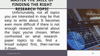 MASTER THE SKILL OF
FINDING THE RIGHT
RESEARCH TOPIC
Presentation Title 11
Unfortunately, not all topics
you are interested in may be that
easy to write about. It becomes
even more difficult if there is not
enough research material about
the topic you’ve chosen. When
confronted on what research
paper topics to do, find a
broad subject first, then narrow
it down.
 
