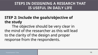 Presentation Title 13
STEPS IN DESIGNING A RESEARCH THAT
IS USEFUL IN DAILY LIFE
STEP 2: Include the goals/objective of
the study
The objective should be very clear in
the mind of the researcher as this will lead
to the clarity of the design and proper
response from the respondents.
 
