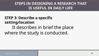 Presentation Title 14
STEPS IN DESIGNING A RESEARCH THAT
IS USEFUL IN DAILY LIFE
STEP 3: Describe a specific
setting/location
It describes in brief the place
where the study is conducted.
 