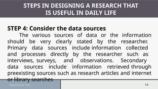 Presentation Title 15
STEPS IN DESIGNING A RESEARCH THAT
IS USEFUL IN DAILY LIFE
STEP 4: Consider the data sources
The various sources of data or the information
should be very clearly stated by the researcher.
Primary data sources include information collected
and processes directly by the researcher such as
interviews, surveys, and observations. Secondary
data sources include information retrieved through
preexisting sources such as research articles and internet
or library searches
 