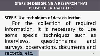 Presentation Title 16
STEPS IN DESIGNING A RESEARCH THAT
IS USEFUL IN DAILY LIFE
STEP 5: Use techniques of data collection
For the collection of required
information, it is necessary to use
some special techniques such as
interviews, questionnaires and
surveys, observations, documents and
records, etc.
 