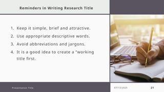 Reminders in Writing Research Title
1. Keep it simple, brief and attractive.
2. Use appropriate descriptive words.
3. Avoid abbreviations and jargons.
4. It is a good idea to create a “working
title first.
Presentation Title 07/13/2025 21
 