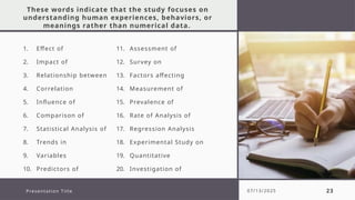 These words indicate that the study focuses on
understanding human experiences, behaviors, or
meanings rather than numerical data.
1. Effect of
2. Impact of
3. Relationship between
4. Correlation
5. Influence of
6. Comparison of
7. Statistical Analysis of
8. Trends in
9. Variables
10. Predictors of
11. Assessment of
12. Survey on
13. Factors affecting
14. Measurement of
15. Prevalence of
16. Rate of Analysis of
17. Regression Analysis
18. Experimental Study on
19. Quantitative
20. Investigation of
Presentation Title 07/13/2025 23
 