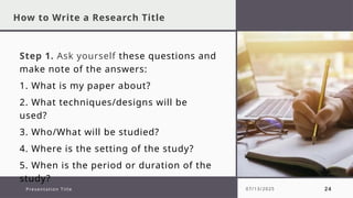 How to Write a Research Title
Step 1. Ask yourself these questions and
make note of the answers:
1. What is my paper about?
2. What techniques/designs will be
used?
3. Who/What will be studied?
4. Where is the setting of the study?
5. When is the period or duration of the
study?
Presentation Title 07/13/2025 24
 