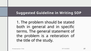 Suggested Guideline in Writing SOP
Presentation Title 07/13/2025 27
1. The problem should be stated
both in general and in specific
terms. The general statement of
the problem is a reiteration of
the title of the study.
 