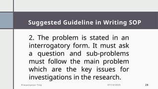 Suggested Guideline in Writing SOP
Presentation Title 07/13/2025 28
2. The problem is stated in an
interrogatory form. It must ask
a question and sub-problems
must follow the main problem
which are the key issues for
investigations in the research.
 