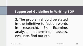 Suggested Guideline in Writing SOP
Presentation Title 07/13/2025 29
3. The problem should be stated
in the infinitive to (action words
in research). Ex. Examine,
analyze, determine, assess,
evaluate, find out etc.
 