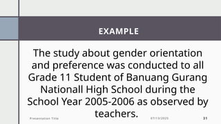 EXAMPLE
Presentation Title 07/13/2025 31
The study about gender orientation
and preference was conducted to all
Grade 11 Student of Banuang Gurang
Nationall High School during the
School Year 2005-2006 as observed by
teachers.
 