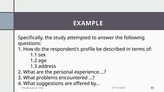 EXAMPLE
Presentation Title 07/13/2025 32
Specifically, the study attempted to answer the following
questions:
1. How do the respondent’s profile be described in terms of:
1.1 sex
1.2 age
1.3 address
2. What are the personal experience….?
3. What problems encountered …?
4. What suggestions are offered by…
 