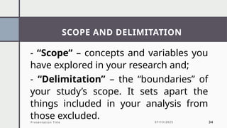SCOPE AND DELIMITATION
Presentation Title 07/13/2025 34
- “Scope” – concepts and variables you
have explored in your research and;
- “Delimitation” – the “boundaries” of
your study’s scope. It sets apart the
things included in your analysis from
those excluded.
 