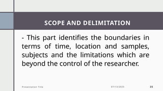 SCOPE AND DELIMITATION
Presentation Title 07/13/2025 35
- This part identifies the boundaries in
terms of time, location and samples,
subjects and the limitations which are
beyond the control of the researcher.
 