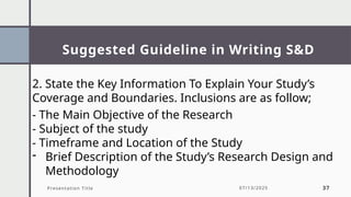Suggested Guideline in Writing S&D
Presentation Title 07/13/2025 37
2. State the Key Information To Explain Your Study’s
Coverage and Boundaries. Inclusions are as follow;
- The Main Objective of the Research
- Subject of the study
- Timeframe and Location of the Study
- Brief Description of the Study’s Research Design and
Methodology
 
