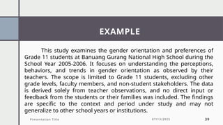 EXAMPLE
Presentation Title 07/13/2025 39
This study examines the gender orientation and preferences of
Grade 11 students at Banuang Gurang National High School during the
School Year 2005-2006. It focuses on understanding the perceptions,
behaviors, and trends in gender orientation as observed by their
teachers. The scope is limited to Grade 11 students, excluding other
grade levels, faculty members, and non-student stakeholders. The data
is derived solely from teacher observations, and no direct input or
feedback from the students or their families was included. The findings
are specific to the context and period under study and may not
generalize to other school years or institutions.
 