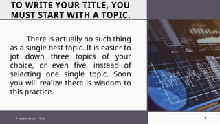 TO WRITE YOUR TITLE, YOU
MUST START WITH A TOPIC.
Presentation Title 4
There is actually no such thing
as a single best topic. It is easier to
jot down three topics of your
choice, or even five, instead of
selecting one single topic. Soon
you will realize there is wisdom to
this practice.
 