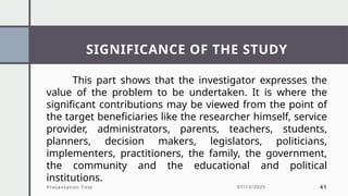 SIGNIFICANCE OF THE STUDY
Presentation Title 07/13/2025 41
This part shows that the investigator expresses the
value of the problem to be undertaken. It is where the
significant contributions may be viewed from the point of
the target beneficiaries like the researcher himself, service
provider, administrators, parents, teachers, students,
planners, decision makers, legislators, politicians,
implementers, practitioners, the family, the government,
the community and the educational and political
institutions.
 
